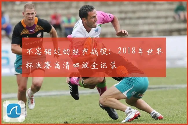 不容错过的经典战役：2018年世界杯决赛高清回放全记录
