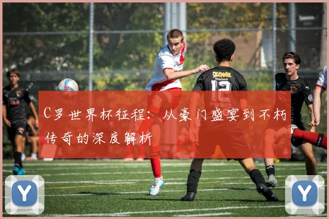 C罗世界杯征程：从豪门盛宴到不朽传奇的深度解析